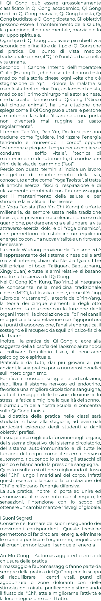 Il Qi Gong può essere grossolanamente classificato in Qi Gong accademico, Qi Gong medico, Qi Gong marziale, Qi Gong taoista, Qi Gong buddista, e Qi Gong tibetano. Gli obiettivi possono essere il mantenimento della salute, la guarigione, il potere mentale, marziale o lo sviluppo spirituale. Ogni tipo di Qi Gong può avere più obiettivi a seconda delle finalità e dal tipo di Qi Gong che si pratica. Dal punto di vista medico tradizionale cinese, il “Qi” è l’unità di base della vita umana. Secondo il Canone Interno dell’Imperatore Giallo (Huang Ti) , che ha scritto il primo testo medico nella storia cinese, ogni volta che c’è stagnazione di "qi", il dolore, la malattia si manifesta. Inoltre, Hua Tuo, un famoso taoista, medico ed il primo chirurgo nella storia cinese, che ha creato il famoso set di Qi Gong il “Gioco dei cinque animali”, ha una citazione che spiega come il Qi Gong può aiutare le persone a mantenere la salute: “il cardine di una porta non diventerà mai ruggine se usato regolarmente”. I termini Tao Yin, Dao Yin, Do In si possono tradurre come “guidare, indirizzare l’energia tendendo e muovendo il corpo” oppure “estendere e piegare il corpo per accogliere e condurre il soffio vitale”, “tecnica di mantenimento, di nutrimento, di conduzione (Yin) della via, del cammino (Tao)”. Perciò con questi termini si indica un lavoro energetico di mantenimento della via, conosciuto anche come “Yoga Taoista”, si tratta di antichi esercizi fisici di respirazione e di rilassamento combinati con l’automassaggio per il mantenimento della salute e per stimolare la vitalità e il benessere. Lo Yoga Taoista (Tao Yin Chi Kung) è un’arte millenaria, da sempre usata nella tradizione taoista, per prevenire e accelerare il processo di guarigione, per dare energia e allungare la vita attraverso esercizi dolci e di “Yoga dinamico”, che permettono di ristabilire un equilibrio energetico con una nuova vitalità e un ritrovato benessere. La scuola Wudang proviene dal Taoismo ed è il rappresentante del sistema cinese delle arti marziali interne, chiamato Nei Jia Quan. I tre stili pricipali di boxe (Taijiquan, Baguazhang, Xingyiquan) e tutte le armi relative, si basano molto sulla scienza del Qi Gong. Nel Qi Gong (Chi Kung, Tao Yin...) si integrano le conoscenze nella medicina tradizionale cinese (MTC), la filosofia cinese, come il Yi Jing (Libro dei Mutamenti), la teoria dello Yin-Yang, la teoria dei cinque elementi e degli otto trigrammi, la relazione con la funzione degli organi interni, la circolazione del “qi” nei canali energetici e la sua relazione con l’agopuntura e i punti di agopressione, l’analisi energetica, il sostegno e il recupero da squilibri psico-fisici e dai traumi. Inoltre, la pratica del Qi Gong ci apre alla saggezza della filosofia del Taoismo aiutandoci a coltivare l’equilibrio fisico, il benessere psicologico e spirituale. Praticabile da tutti, dai più giovani ai più anziani, la sua pratica porta numerosi benefici sull’intero organismo. Fortifica i muscoli, scioglie le articolazioni, riequilibra il sistema nervoso ed endocrino, favorisce una migliore circolazione sanguigna, aiuta il drenaggio delle tossine, diminuisce lo stress, la fatica e migliora la qualità del sonno. Il curriculum della nostra Scuola si concentra sullo Qi Gong taoista. La didattica della pratica nelle classi sarà studiata in base alla stagione, ad eventuali particolari esigenze degli studenti e dagli obiettivi prefissi. La sua pratica migliora la funzione degli organi, del sistema digestivo, del sistema circolatorio, del sistema auto-immunitario e di tutte le funzioni del corpo, come il sistema nervoso autonomo, riducendo lo stress, gli attacchi di panico e bilanciando la pressione sanguigna. Questo risultato si ottiene migliorando il flusso del “Chi” lungo i meridiani del corpo. Infatti questi esercizi bilanciano la circolazione del “Chi” e rafforzano l’energia difensiva. La sua pratica, inoltre ci porta ad unire ed armonizzare il movimento con il respiro, le sensazioni, l’intenzione con lo scopo di ottenere un cambiamento e “risveglio” globale. I Suoni Segreti Consiste nel formare dei suoni eseguendo dei movimenti corrispondenti. Queste tecniche permettono di far circolare l’energia, eliminare le scorie e purificare l’organismo, riequilibrare gli organi, armonizzare il sangue e l’energia An Mo Gong - Automassaggio ed esercizi di chiusura della pratica Il massaggio e l’automassaggio fanno parte da sempre della pratica del Qi Gong con lo scopo di riequilibrare i centri vitali, punti di agopuntura o zone doloranti con delle stimolazioni mirate, purificando e stimolando il flusso del "Chi", atte a migliorarne l’attività e la loro integrazione con il tutto.