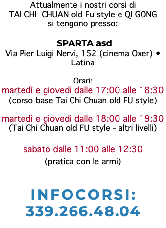 Attualmente i nostri corsi di TAI CHI CHUAN old Fu style e QI GONG si tengono presso: SPARTA asd Via Pier Luigi Nervi, 152 (cinema Oxer) • Latina Orari: martedì e giovedì dalle 17:00 alle 18:30 (corso base Tai Chi Chuan old FU style) martedì e giovedì dalle 18:00 alle 19:30 (Tai Chi Chuan old FU style - altri livelli) sabato dalle 11:00 alle 12:30 (pratica con le armi) INFOCORSI: 339.266.48.04 