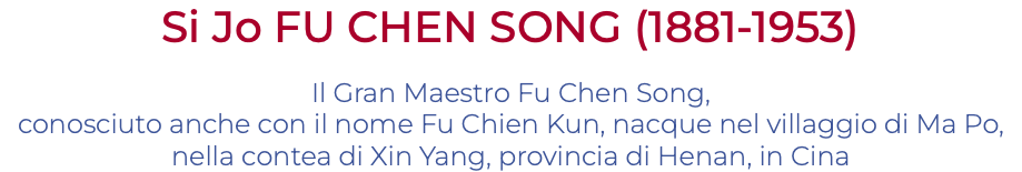 Si Jo FU CHEN SONG (1881-1953) Il Gran Maestro Fu Chen Song, conosciuto anche con il nome Fu Chien Kun, nacque nel villaggio di Ma Po, nella contea di Xin Yang, provincia di Henan, in Cina 